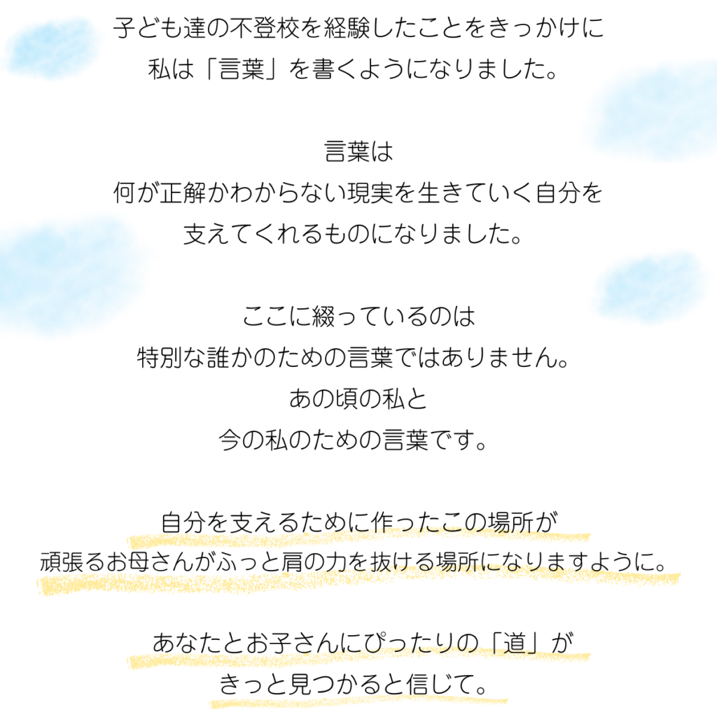 子ども達の不登校を経験したことをきっかけに、私は「言葉」を書くようになりました。

言葉は、何が正解かわからない現実を生きていく自分を支えてくれるものになりました。

ここに綴っているのは、特別な誰かのための言葉ではありません。
あの頃の私と、今の私のための言葉です。

自分を支えるために作ったこの場所が、頑張るお母さんがふっと肩の力を抜ける場所になりますように。

あなたとお子さんにぴったりの「道」が、きっと見つかると信じて。